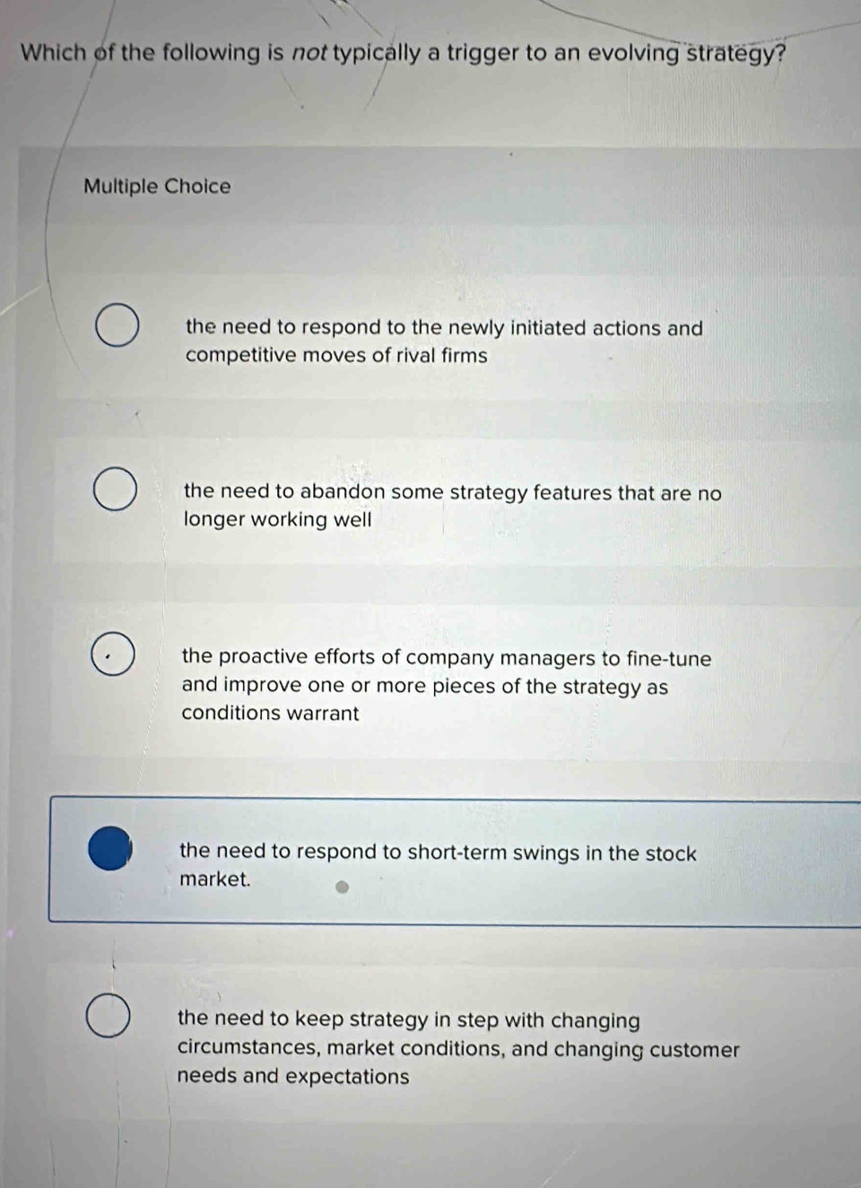 Which of the following is not typically a trigger to an evolving strategy?
Multiple Choice
the need to respond to the newly initiated actions and
competitive moves of rival firms
the need to abandon some strategy features that are no
longer working well
the proactive efforts of company managers to fine-tune
and improve one or more pieces of the strategy as
conditions warrant
the need to respond to short-term swings in the stock
market.
the need to keep strategy in step with changing
circumstances, market conditions, and changing customer
needs and expectations