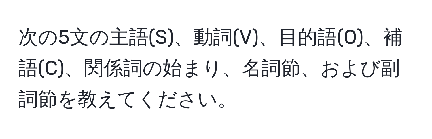 次の5文の主語(S)、動詞(V)、目的語(O)、補語(C)、関係詞の始まり、名詞節、および副詞節を教えてください。