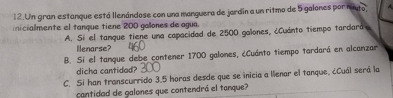 Un gran estanque está llenándose con una manguera de jardín a un ritmo de 5 galones por mito, A 
inicialmente el tanque tiene 200 galones de agua. 
A. Si el tanque tiene una capacidad de 2500 galones, ¿Cuánto tiempo tardaráe 
llenarse? 
B. Si el tanque debe contener 1700 galones, ¿Cuánto tiempo tardará en alcanzar 
dicha cantidad? 
C. Si han transcurrido 3.5 horas desde que se inicia a llenar el tanque, ¿Cuál será la 
cantidad de galones que contendrá el tanque?