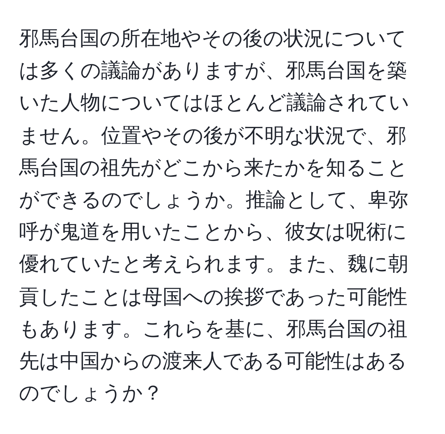 邪馬台国の所在地やその後の状況については多くの議論がありますが、邪馬台国を築いた人物についてはほとんど議論されていません。位置やその後が不明な状況で、邪馬台国の祖先がどこから来たかを知ることができるのでしょうか。推論として、卑弥呼が鬼道を用いたことから、彼女は呪術に優れていたと考えられます。また、魏に朝貢したことは母国への挨拶であった可能性もあります。これらを基に、邪馬台国の祖先は中国からの渡来人である可能性はあるのでしょうか？