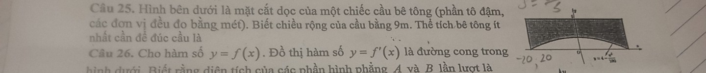 Cầu 25. Hình bên dưới là mặt cắt dọc của một chiếc cầu bê tông (phần tô đậm,
các đơn vị đều đo bằng mét). Biết chiều rộng của cầu bằng 9m. Thể tích bê tông ít
nhất cần để đúc cầu là
Câu 26. Cho hàm số y=f(x). Đồ thị hàm số y=f'(x) là đường cong trong
hình ưới, Biết rằng diện tích của các phần hình phẳng. A. và B. lần lượt là