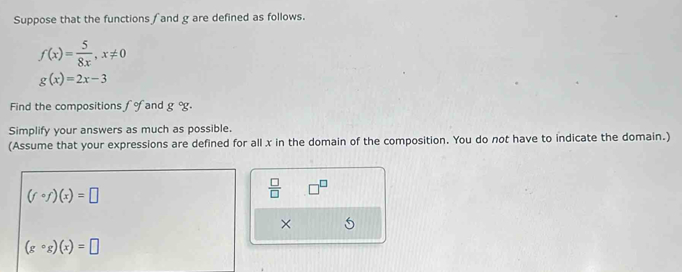 Suppose that the functions and g are defined as follows.
f(x)= 5/8x , x!= 0
g(x)=2x-3
Find the compositions and g°g. 
Simplify your answers as much as possible. 
(Assume that your expressions are defined for all x in the domain of the composition. You do not have to indicate the domain.)
(fcirc f)(x)=□
 □ /□   □ 
×
(gcirc g)(x)=□