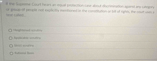 If the Supreme. Court hears an equal protection case about discrimination against any category
or group of people not explicitly mentioned in the constitution or bill of rights, the court uses a
test called .
Heightened scrutiny
Apolicable scrutiny
Strict scrutiny
Rational Basis