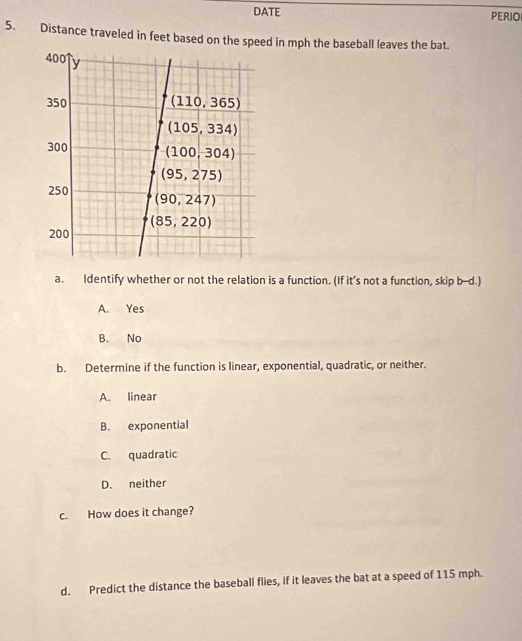 DATE PERIO
5. Distance traveled in feet based on the speed in mph the baseball leaves the bat.
a. Identify whether or not the relation is a function. (If it’s not a function, skip b--d.)
A. Yes
B. No
b. Determine if the function is linear, exponential, quadratic, or neither.
A. linear
B. exponential
C. quadratic
D. neither
c. How does it change?
d. Predict the distance the baseball flies, if it leaves the bat at a speed of 115 mph.