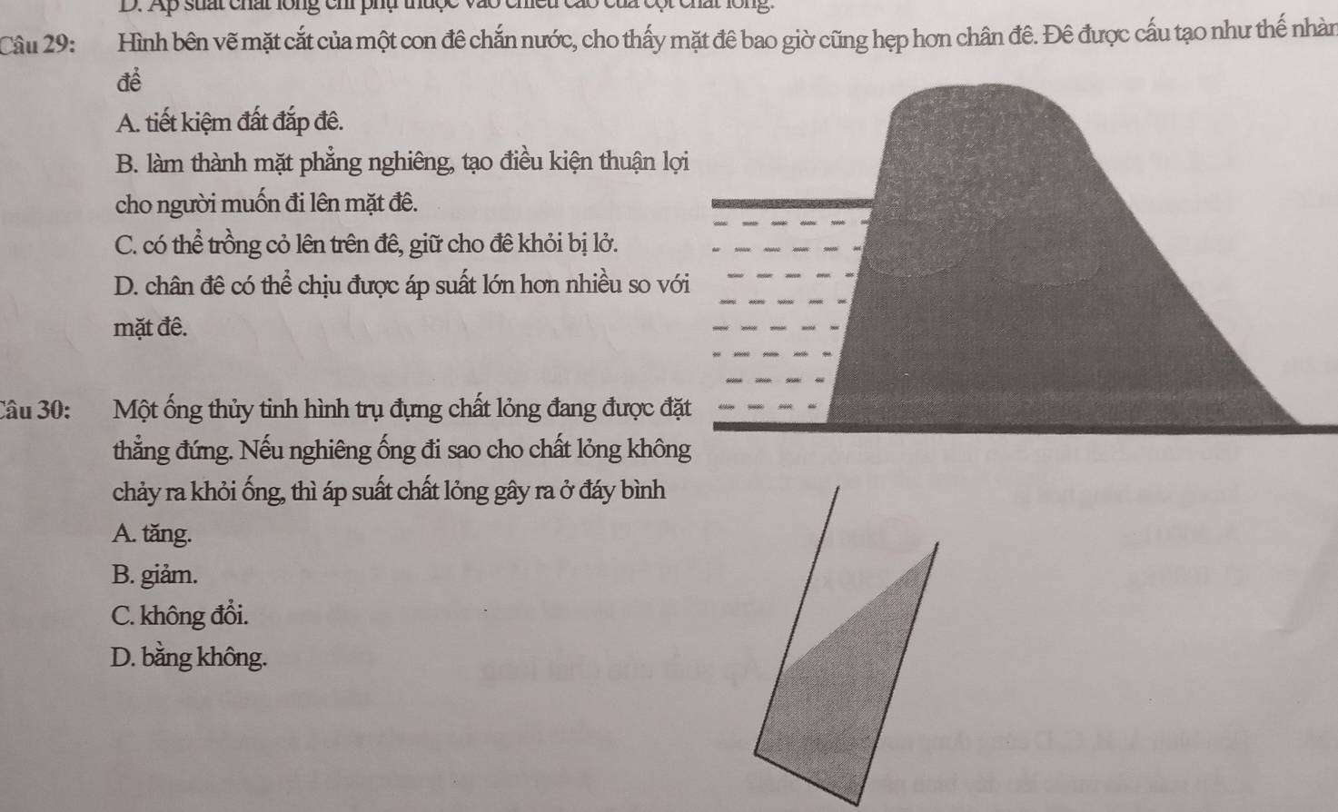 Ap suất chất lông chi phụ thuợc
Câu 29: Hình bên vẽ mặt cắt của một con đê chắn nước, cho thấy mặt đê bao giờ cũng hẹp hơn chân đê. Đê được cấu tạo như thế nhàn
để
A. tiết kiệm đất đắp đề.
B. làm thành mặt phẳng nghiêng, tạo điều kiện thuận lợi
cho người muốn đi lên mặt đê.
C. có thể trồng cỏ lên trên đê, giữ cho đề khỏi bị lở.
D. chân đê có thể chịu được áp suất lớn hơn nhiều so với
mặt đê.
Câu 30: Một ống thủy tinh hình trụ đựng chất lỏng đang được đặt
thẳng đứng. Nếu nghiêng ống đi sao cho chất lỏng không
chảy ra khỏi ống, thì áp suất chất lỏng gây ra ở đáy bình
A. tăng.
B. giảm.
C. không đổi.
D. bằng không.