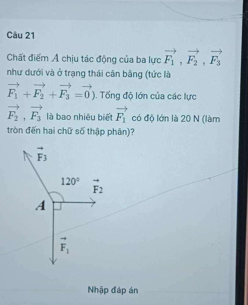 Chất điểm Á chịu tác động của ba lực vector F_1,vector F_2,vector F_3
như dưới và ở trạng thái cân bằng (tức là
vector F_1+vector F_2+vector F_3=vector 0). Tổng độ lớn của các lực
vector F_2,vector F_3 là bao nhiêu biết vector F_1 có độ lớn là 20 N (làm
tròn đến hai chữ số thập phân)?
Nhập đáp án