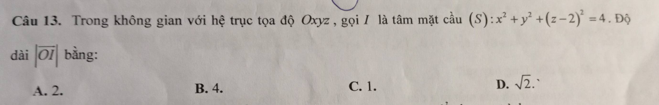 Trong không gian với hệ trục tọa độ Oxyz , gọi / là tâm mặt cầu (S): x^2+y^2+(z-2)^2=4. . Độ
dài |overline OI| bằng:
A. 2. B. 4. C. 1. D. sqrt(2). `