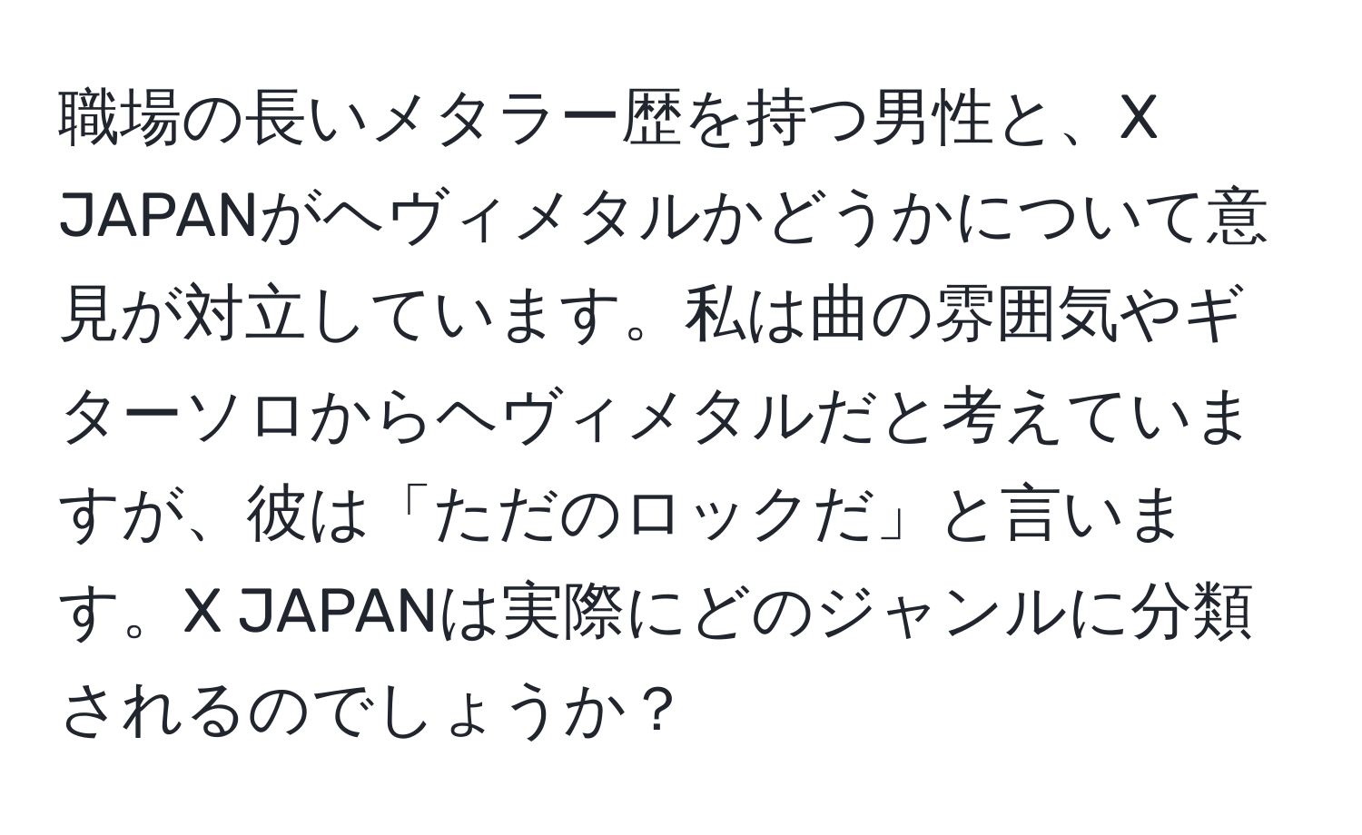 職場の長いメタラー歴を持つ男性と、X JAPANがヘヴィメタルかどうかについて意見が対立しています。私は曲の雰囲気やギターソロからヘヴィメタルだと考えていますが、彼は「ただのロックだ」と言います。X JAPANは実際にどのジャンルに分類されるのでしょうか？