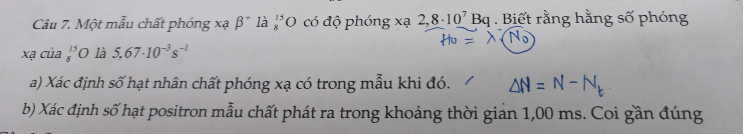 Một mẫu chất phóng xạ beta^+ là beginarrayr 15 8endarray O có độ phóng xạ 2,8· 10^7Bq. Biết rằng hằng số phóng 
xạ của beginarrayr 15 8endarray O là 5,67· 10^(-3)s^(-1)
a) Xác định số hạt nhân chất phóng xạ có trong mẫu khi đó. 
b) Xác định số hạt positron mẫu chất phát ra trong khoảng thời giản 1,00 ms. Coi gần đúng