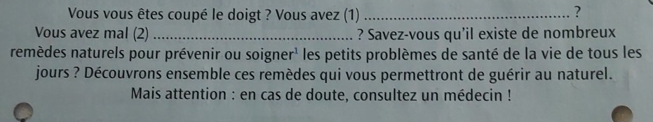 Vous vous êtes coupé le doigt ? Vous avez (1)_ 
? 
Vous avez mal (2) _? Savez-vous qu'il existe de nombreux 
remèdes naturels pour prévenir ou soigner¹ les petits problèmes de santé de la vie de tous les 
jours ? Découvrons ensemble ces remèdes qui vous permettront de guérir au naturel. 
* Mais attention : en cas de doute, consultez un médecin !