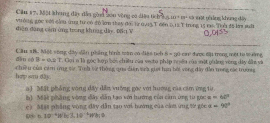 Câu 17, Một khung dây dẫn gồm 200 vòng có diện tích 8, 5.10^(-4)m^2 và mặt phẳng khung dây 
vuớng góc với cảm ứng từ có độ lớn thay đoi từ 0,03 T đến 0,12 T trong 15 ms. Tinh độ lớn suất 
điện động cảm ứng trong khung dây. ĐS:1 V 
Câu 18. Một vòng đây dẫn phầng hình tròn có diện tích S=30cm^2 được đặt trong một từ trường 
děn có B=0.2T. Gọi α là góc hợp bởi chiều của vecto pháp tuyến của mặt phầng vòng dây dẫn và 
chiều của cảm ứng từ. Tính từ thông qua diện tích giới hạn bởi vong dây dẫn trong các trường 
hợp sau dày. 
a) Mật phẳng vòng dây dẫn vuông góc với hướng của cảm ứng từ. 
b). Mặt phầng vòng đây dẫn tạo với hướng của cảm ứng từ góc alpha =60°
c) Mặt phẳng vòng đây dẫn tạo với hướng của cảm ứng từ góc alpha =90°
6.10^(-4)W 3.10^(-4)W b; 0