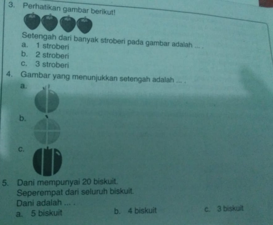 Perhatikan gambar berikut!
Setengah dari banyak stroberi pada gambar adalah ... .
a. 1 stroberi
b. 2 stroberi
c. 3 stroberi
4. Gambar yang menunjukkan setengah adalah ... .
a.
b.
C.
5. Dani mempunyai 20 biskuit.
Seperempat dari seluruh biskuit.
Dani adalah ... .
a. 5 biskuit b. 4 biskuit c. 3 biskuit