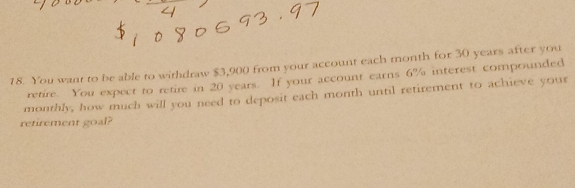 You want to be able to withdraw $3,900 from your account each month for 30 years after you 
retire. You expect to retire in 20 years. If your account earns 6% interest compounded 
monthly, how much will you need to deposit each month until retirement to achieve your 
retirement goal?