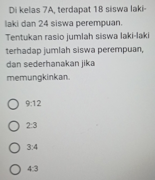 Di kelas 7A, terdapat 18 siswa laki-
laki dan 24 siswa perempuan.
Tentukan rasio jumlah siswa laki-laki
terhadap jumlah siswa perempuan,
dan sederhanakan jika
memungkinkan.
9:12
2:3
3:4
4:3