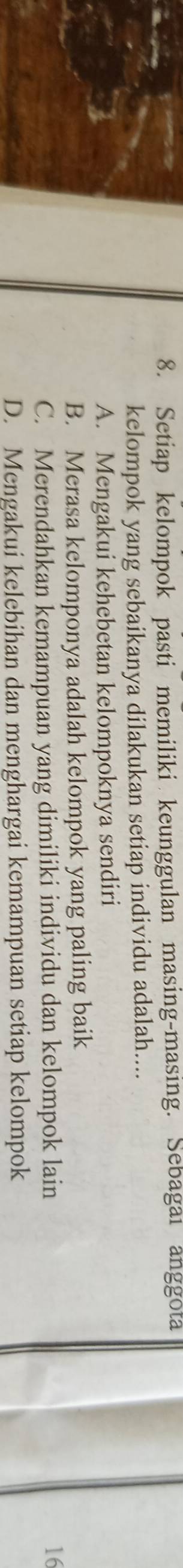 Setiap kelompok pasti memiliki keunggulan masing-masing. Sebagai anggota
kelompok yang sebaikanya dilakukan setiap individu adalah....
A. Mengakui kehebetan kelompoknya sendiri
B. Merasa kelomponya adalah kelompok yang paling baik
C. Merendahkan kemampuan yang dimiliki individu dan kelompok lain 16
D. Mengakui kelebihan dan menghargai kemampuan setiap kelompok