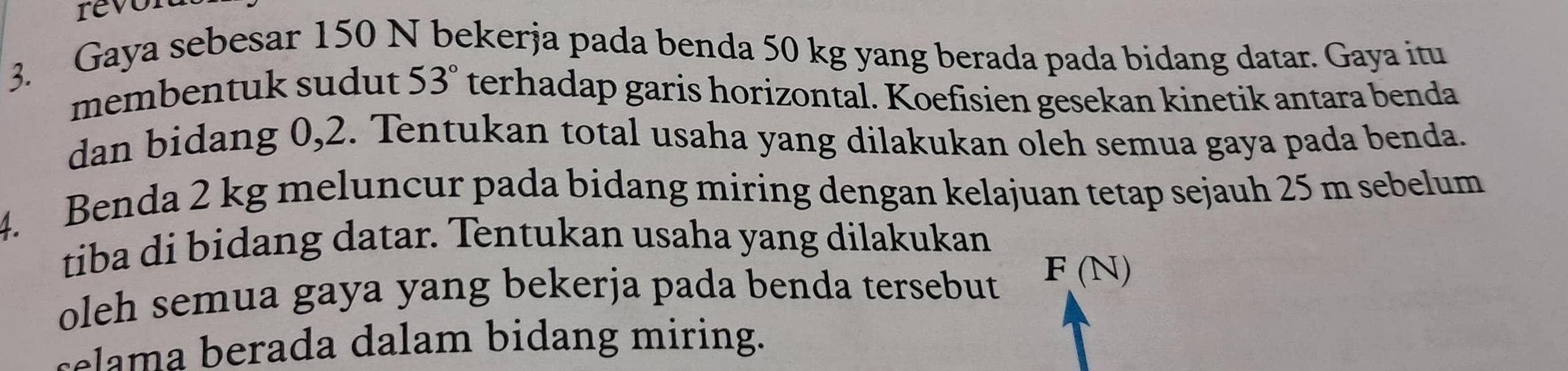 revon 
3. Gaya sebesar 150 N bekerja pada benda 50 kg yang berada pada bidang datar. Gaya itu 
membentuk sudut 53° terhadap garis horizontal. Koefisien gesekan kinetik antara benda 
dan bidang 0,2. Tentukan total usaha yang dilakukan oleh semua gaya pada benda. 
4. Benda 2 kg meluncur pada bidang miring dengan kelajuan tetap sejauh 25 m sebelum 
tiba di bidang datar. Tentukan usaha yang dilakukan 
oleh semua gaya yang bekerja pada benda tersebut F (N)
selama berada dalam bidang miring.