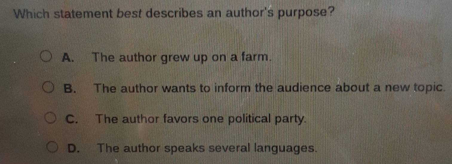 Which statement best describes an author's purpose?
A. The author grew up on a farm.
B. The author wants to inform the audience about a new topic.
C. The author favors one political party.
D. The author speaks several languages.