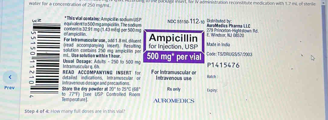 accorting to the package insert, for IV administration reconstitute medication with 1.7 mL of sterile 
water for a concentration of 250 mg/mL. 
* This vial contains: Ampicillin sodium USP 
wz equivalent to 500 mg am picil lin. The sodium NDC 55150-112-10 Distributed by: AuroMedics Pharma LLC 
content is 32.91 mg (1.43 mEq) per 500 mg 279 Princeton-Hightstown Rd 
u of ampicil lin . E. Windsor, NJ 08520 
u For Intramuscular use, add 1.8 mL diluent Ampicillin Made in India 
(read accompanying insert). Resulting for Injection, USP 
solution contains 250 mg ampicillin per
C mL. Use solution within 1 hour. 500 mg * per vial Code: TS/DRUGS/57/2003 
Usual Dosage: Adults - 250 to 500 mg
Intramuscular q. 6h. P1415476 
N READ ACCOMPANYING INSERT for For Intramuscular or 
detailed indications, Intramuscular or Intravenous use Batch : 
Intravenous dosage and precautions. 
Prev Store the dry powder at 20° to 25°C(68° Rx only Expiry: 
to 77°F) [see USP Controlled Room 
Temperature]. AUROMEDICS 
Step 4 of 4: How many full doses are in this vial?