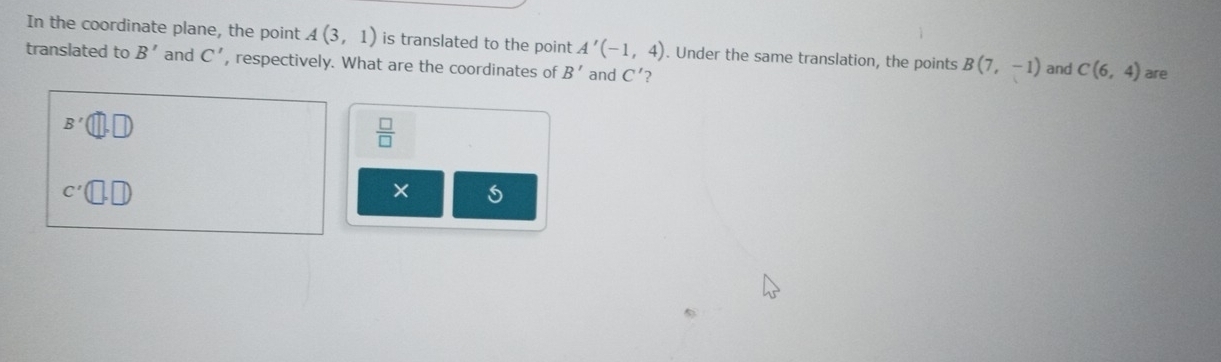 In the coordinate plane, the point A(3,1) is translated to the point A'(-1,4). Under the same translation, the points B(7,-1) and C(6,4) are 
translated to B' and C' , respectively. What are the coordinates of B' and C' ?
B'(□ ,□ )
 □ /□  
C'(□ ,□ )
×