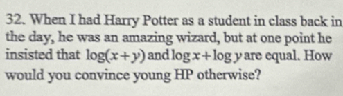 When I had Harry Potter as a student in class back in
the day, he was an amazing wizard, but at one point he
insisted that log (x+y) and log x+log y are equal. How
would you convince young HP otherwise?