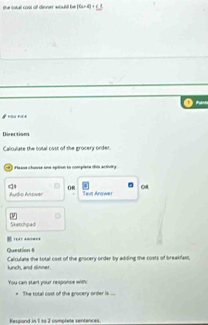 the total cost of dinner would be [6+4]+_ <6
1 Paints 
you pick 
Directions 
Calculate the total cost of the grocery order. 
) Please choose one option to complete this activity. 
OR 
OR 
Audio Answer Text Answer 
9 
Sketchpad 
T82T AN SWB 
Question 6 
Calculate the total cost of the grocery order by adding the costs of breakfast, 
lunch, and dinner. 
You can start your response with: 
The total cost of the grocery order is .... 
Respond in 1 to 2 complete sentences.