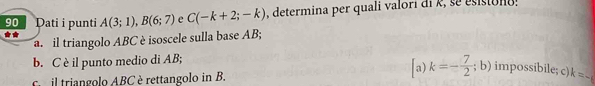 Dati i punti A(3;1), B(6;7) e C(-k+2;-k) determina per quali valori di k, se esistono 
**
a. il triangolo ABC è isoscele sulla base AB;
b. C è il punto medio di AB;
C il triangolo ABC è rettangolo in B.
a) k=- 7/2 ;; b impossibile; c) k=-