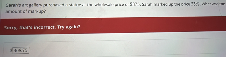 Sarah's art gallery purchased a statue at the wholesale price of $375. Sarah marked up the price 25%. What was the 
amount of markup? 
Sorry, that's incorrect. Try again? 
` 468.75