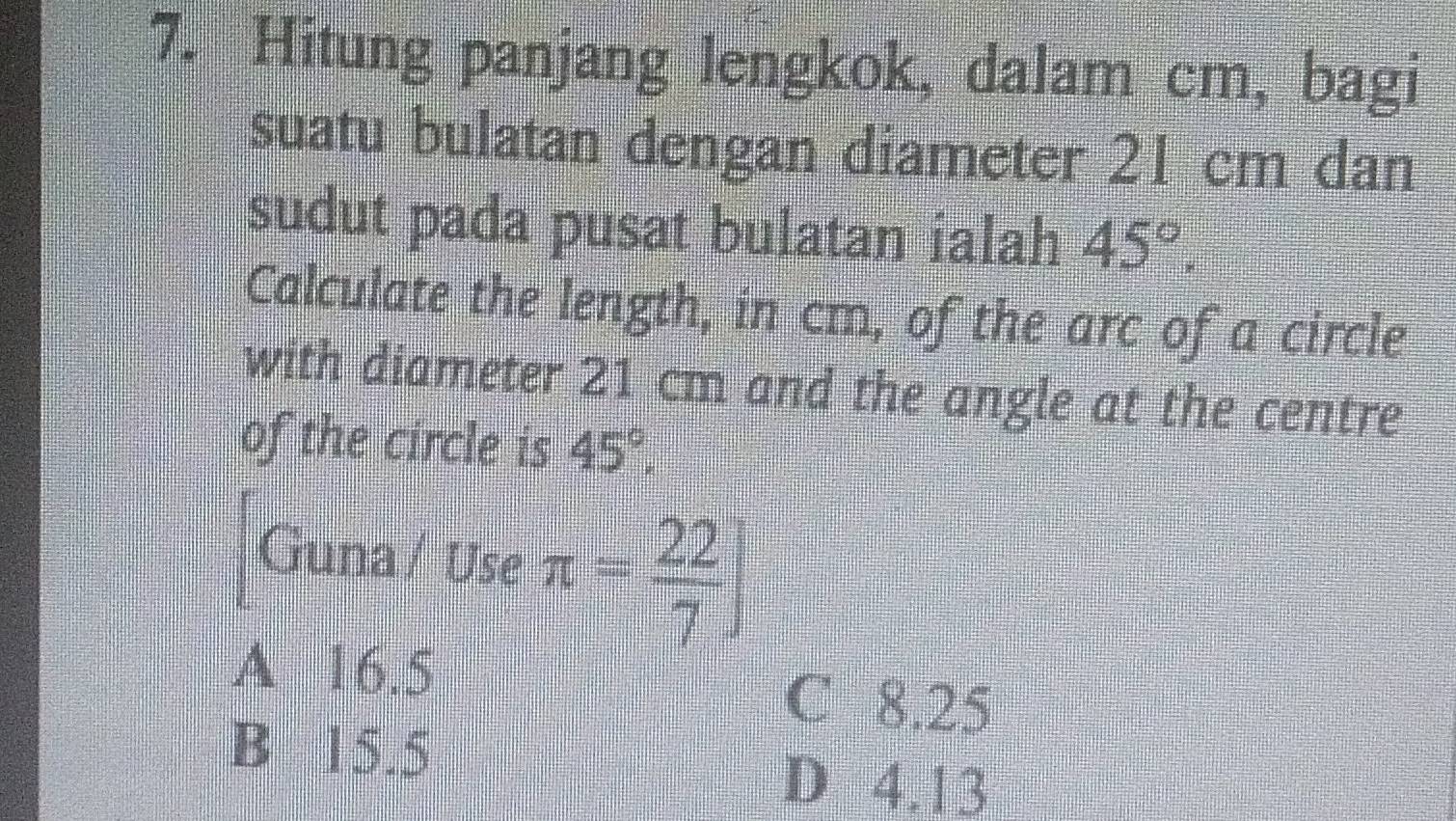 Hitung panjang lengkok, dalam cm, bagi
suatu bulatan dengan diameter 21 cm dan
sudut pada pusat bulatan ialah 45°. 
Calculate the length, in cm, of the arc of a circle
with diameter 21 cm and the angle at the centre
of the circle is 45°. 
Guna / Use π = 22/7 ]
A 16.5
C 8.25
B 15.5
D 4.13