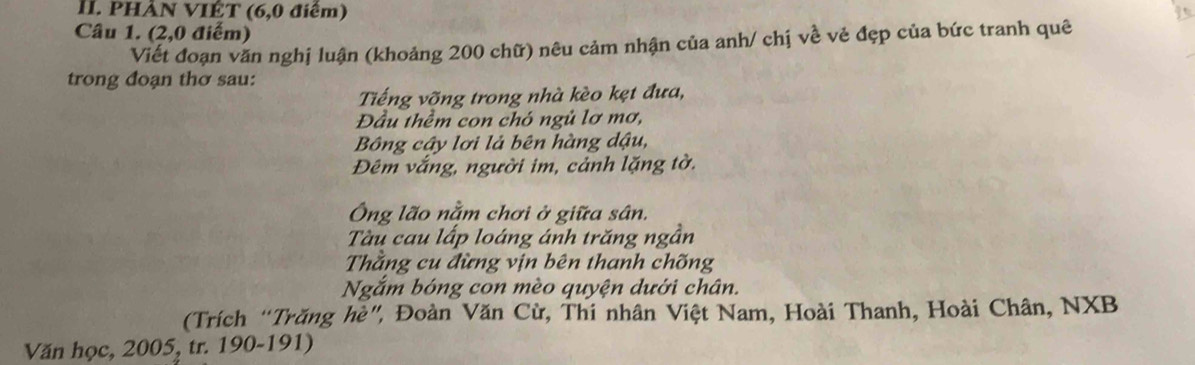 PHẢN VIÉT (6, 0 điểm) 
Câu 1. (2,0 điểm) 
Viết đoạn văn nghị luận (khoảng 200 chữ) nêu cảm nhận của anh/ chị về vẻ đẹp của bức tranh quê 
trong đoạn thơ sau: 
Tiếng võng trong nhà kèo kẹt đưa, 
Đầu thềm con chó ngủ lơ mơ, 
Bông cây lơi lả bên hàng dậu, 
Đêm vắng, người im, cảnh lặng tờ. 
Ông lão nằm chơi ở giữa sân. 
Tàu cau lấp loáng ánh trăng ngần 
Thằng cu đừng vịn bên thanh chống 
Ngắm bóng con mèo quyện dưới chân. 
(Trích “Trăng hè”, Đoàn Văn Cừ, Thi nhân Việt Nam, Hoài Thanh, Hoài Chân, NXB 
Văn học, 2005, tr. 190-191)