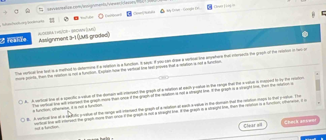 Clever | Log in
E
tulsaschools.org bookmarks YouTube Dashboard Clever| Natalia My Drive - Google Dri...
Orealize ALGEBRA 1 HS/CR - BROWN (LMS)
Assignment 3-1 (LMS graded)
The vertical line test is a method to determine if a relation is a function. It says: If you can draw a vertical line anywhere that intersects the graph of the relation in two or
more points, then the relation is not a function. Explain how the vertical line test proves that a relation is not a function
A. A vertical line at a specific x -value of the domain will intersect the graph of a relation at each y -value in the range that the x -value is mapped to by the relation
The vertical line will intersect the graph more than once if the graph of the relation is not a straight line. If the graph is a straight line, then the relation is
B. A vertical line at a syocific y -value of the range will intersect the graph of a relation at each x -value in the domain that the relation maps to that y -value. The
a function; otherwise, it is not a function.
vertical line will intersect the graph more than once if the graph is not a straight line. If the graph is a straight line, then the relation is a function; otherwise, it is
not a function.
Clear all Check answer
Mavt