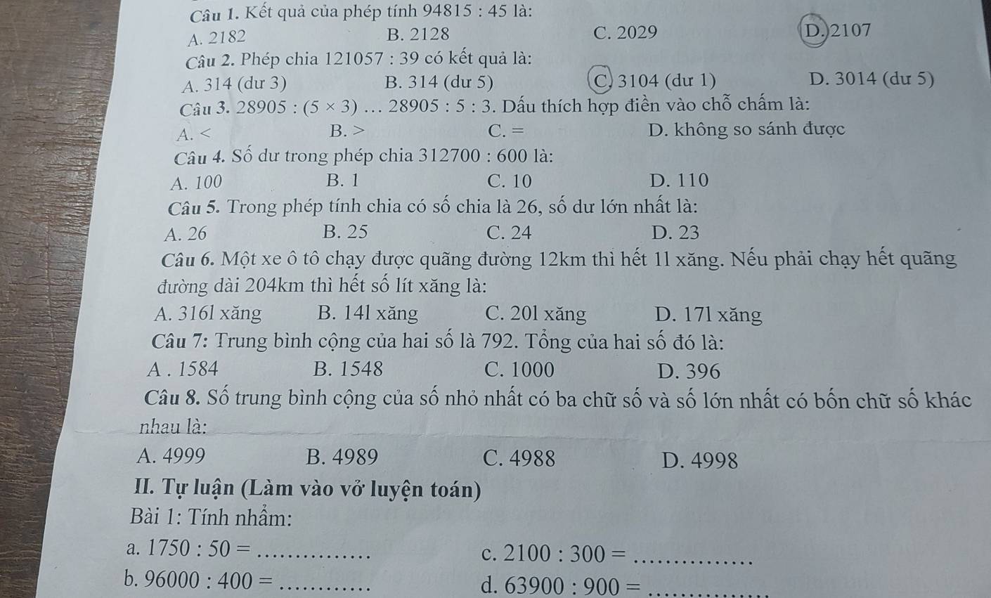 là:
Câu 1. Kết quả của phép tính 94815 : ^._ 
A. 2182 B. 2128 C. 2029 D.) 2107
Câu 2. Phép chia 121057 :39 * có kết quả là:
A. 314 (dư 3) B. 314 (dư 5) C. 3104 (dư 1) D. 3014 (dư 5)
Câu 3. 28905:(5* 3) … 2 8905:5:3. Dấu thích hợp điền vào chỗ chấm là:
A. B. C. = D. không so sánh được
Câu 4. Số dư trong phép chia 312700 : 600 là:
A. 100 B. 1 C. 10 D. 110
Câu 5. Trong phép tính chia có số chia là 26, số dư lớn nhất là:
A. 26 B. 25 C. 24 D. 23
Câu 6. Một xe ô tô chạy được quãng đường 12km thì hết 1l xăng. Nếu phải chạy hết quãng
đường dài 204km thì hết số lít xăng là:
A. 316l xăng B. 14l xăng C. 20l xăng D. 17l xăng
Câu 7: Trung bình cộng của hai số là 792. Tổng của hai số đó là:
A . 1584 B. 1548 C. 1000 D. 396
Câu 8. Số trung bình cộng của số nhỏ nhất có ba chữ số và số lớn nhất có bốn chữ số khác
nhau là:
A. 4999 B. 4989 C. 4988 D. 4998
II. Tự luận (Làm vào vở luyện toán)
Bài 1: Tính nhẫm:
a. 1750:50= _
c. 2100:300= _
b. 96000:400= _d. 63900:900= _