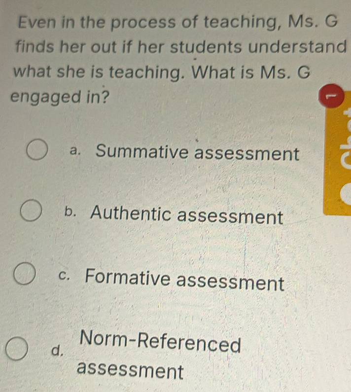 Even in the process of teaching, Ms. G
finds her out if her students understand
what she is teaching. What is Ms. G
engaged in?
a. Summative assessment
b. Authentic assessment
c. Formative assessment
Norm-Referenced
d.
assessment