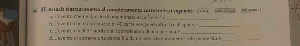 Associa ciascun evento al completamento corretto tra i seguenti: CERTO IMPOSSIBILE PROBABILE 
a. L'evento che nel lancio di una moneta esca "testa" é_ 
b, L'evento che da un mazzo di 40 carte venga estratto il re di spade à_ 
. 
c. L'evento che il 31 aprile sia il compleanno di una persona è _. 
d. L'evento di estrarre una penna blu da un astuccio contenente solo penne blu è_