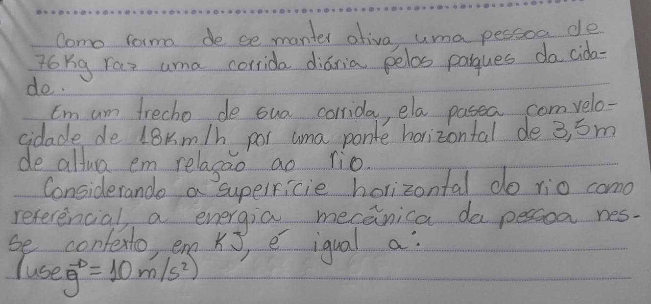 Como formo de se manter ativa uma pessoa de 
ToYg Yoes uma corrida diaria pelos pargues da cida- 
do. 
Im am trecho de sua corrida, ela pasea comvelo- 
cidade de 18Km/h por uma ponte horizontal de 3, 5m
de altua em relagao ao lio. 
Considerande a supelricie horizontal do rio como 
referencial a energia mecanica dapessoa nes- 
se conterto, em Ks, e iqual a: 
luse vector g=10m/s^2