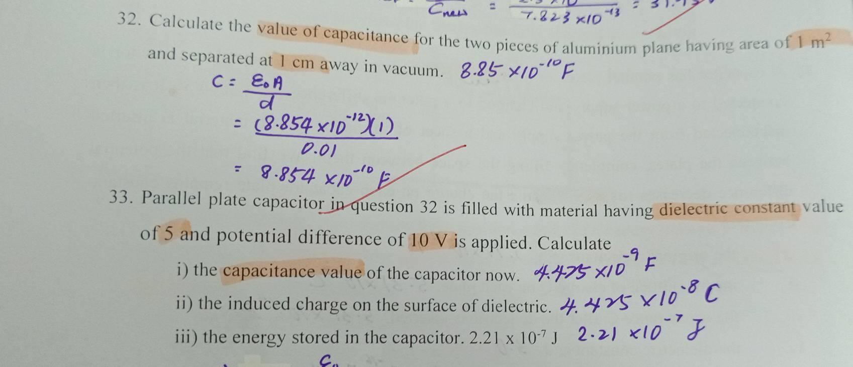 Calculate the value of capacitance for the two pieces of aluminium plane having area of 1m^2
and separated at 1 cm away in vacuum. 
33. Parallel plate capacitor in question 32 is filled with material having dielectric constant value 
of 5 and potential difference of 10 V is applied. Calculate 
i) the capacitance value of the capacitor now. 
ii) the induced charge on the surface of dielectric. 
iii) the energy stored in the capacitor. 2.21* 10^(-7)
^