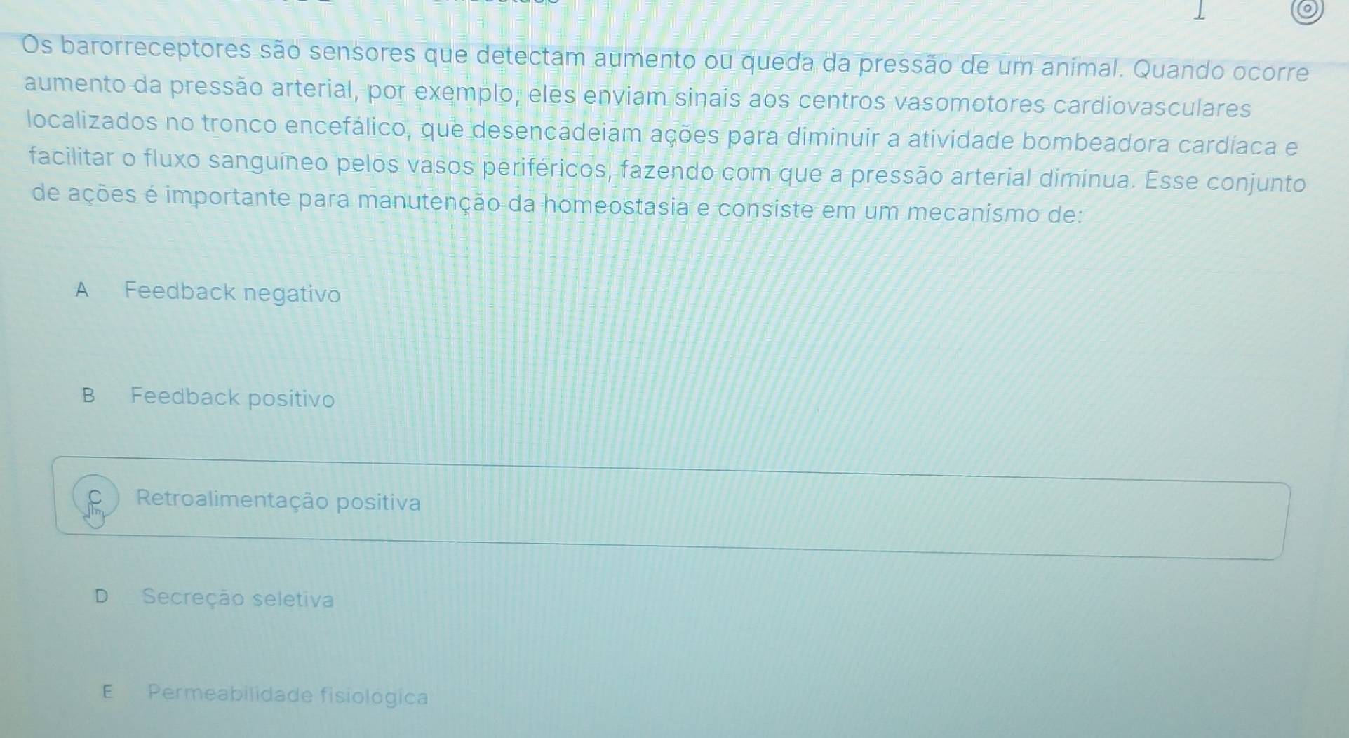 Os barorreceptores são sensores que detectam aumento ou queda da pressão de um animal. Quando ocorre
aumento da pressão arterial, por exemplo, eles enviam sinais aos centros vasomotores cardiovasculares
localizados no tronco encefálico, que desencadeiam ações para diminuir a atividade bombeadora cardíaca e
facilitar o fluxo sanguíneo pelos vasos periféricos, fazendo com que a pressão arterial diminua. Esse conjunto
de ações é importante para manutenção da homeostasia e consiste em um mecanismo de:
A Feedback negativo
B Feedback positivo
Retroalimentação positiva
O Secreção seletiva
E Permeabilidade fisiológica