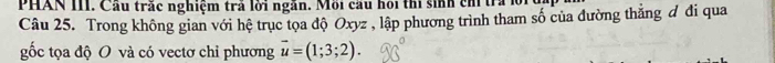 PHAN III. Cầu trắc nghiệm trả lời ngăn. Mỗi cầu hồi thi sinh ch tra lồ 
Câu 25. Trong không gian với hệ trục tọa độ Oxyz , lập phương trình tham số của đường thắng đ đi qua 
gốc tọa độ O và có vectơ chỉ phương vector u=(1;3;2).