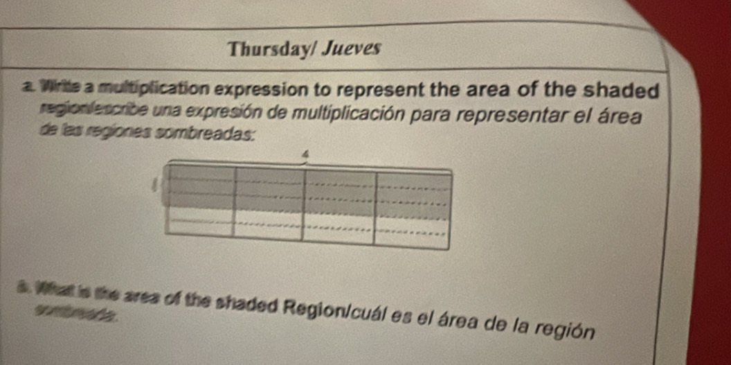 Thursday/ Jueves 
a. Wirte a multiplication expression to represent the area of the shaded 
region escribe una expresión de multiplicación para representar el área 
de las regiones sombreadas: 
4 
s. What is the area of the shaded RegionIcual es el área de la región