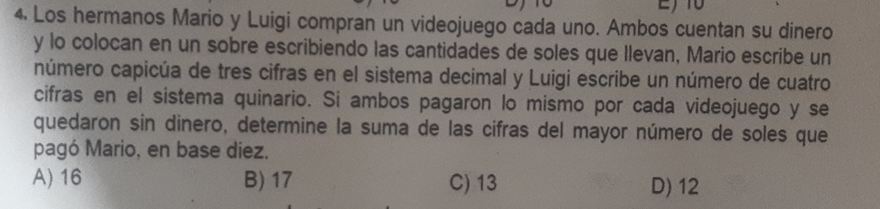 Los hermanos Mario y Luigi compran un videojuego cada uno. Ambos cuentan su dinero
y lo colocan en un sobre escribiendo las cantidades de soles que Ilevan, Mario escribe un
número capicúa de tres cifras en el sistema decimal y Luigi escribe un número de cuatro
cifras en el sistema quinario. Si ambos pagaron lo mismo por cada videojuego y se
quedaron sin dinero, determine la suma de las cifras del mayor número de soles que
pagó Mario, en base diez.
A) 16 B) 17 C) 13 D) 12