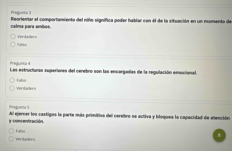 Pregunta 3
Reorientar el comportamiento del niño significa poder hablar con él de la situación en un momento de
calma para ambos.
Verdadero
Falso
Pregunta 4
Las estructuras superiores del cerebro son las encargadas de la regulación emocional.
Falso
Verdadero
Pregunta 5
Al ejercer los castigos la parte más primitiva del cerebro se activa y bloquea la capacidad de atención
y concentración.
Falso
Verdadero