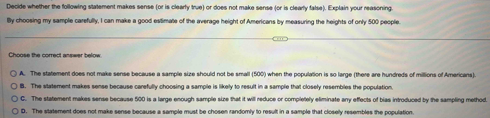 Decide whether the following statement makes sense (or is clearly true) or does not make sense (or is clearly false). Explain your reasoning.
By choosing my sample carefully, I can make a good estimate of the average height of Americans by measuring the heights of only 500 people.
Choose the correct answer below.
A. The statement does not make sense because a sample size should not be small (500) when the population is so large (there are hundreds of millions of Americans).
B. The statement makes sense because carefully choosing a sample is likely to result in a sample that closely resembles the population.
C. The statement makes sense because 500 is a large enough sample size that it will reduce or completely eliminate any effects of bias introduced by the sampling method.
D. The statement does not make sense because a sample must be chosen randomly to result in a sample that closely resembles the population.