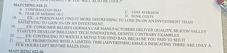 WILL ALSO BE COO L 
MATCHING #18-21
A. CONFIRMATION BIAS C. LOSS AVERSION
B. FEAR OF MISSING OUT D. SUNK COSTS
18. _EX.: A PERSON MAY FIND IT MORE DISTRESSING TO LOSE 2% ON AN INVESTMENT THAN
SATISFYING TO GAIN 5% ON AN INVESTMENT.
19. _EX: CONSUMER BELIEFS GERMAN CAR MANUFACTURERS DELIVER QUALITY, SILICON VALLEY
STARTUPS DEVELOP BRILLIANT TECH INNOVATIONS, DESPITE CONTRARY EXAMPLES
20. _EX: CONTINUING TO WATCH A MOVIE YOU FIND BAD, BECAUSE YOU PAID TO SEE IT
21. _EX: PROMOTIONS WITH A LIMITED TIME (ADVERTISING EMAILS INDICATING THERE ARE ONLY A
FEW HOURS LEFT BEFORE SALES END)
MATCHING #22-26