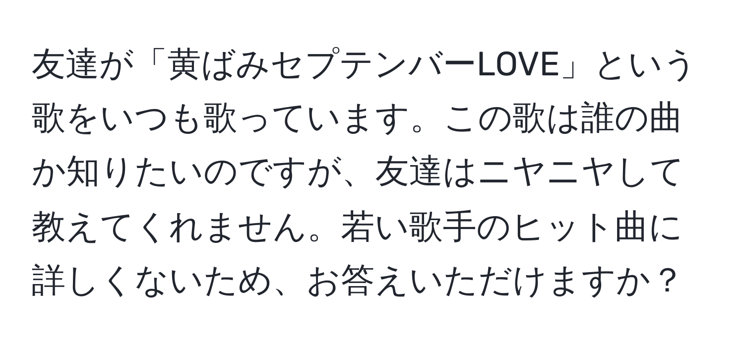 友達が「黄ばみセプテンバーLOVE」という歌をいつも歌っています。この歌は誰の曲か知りたいのですが、友達はニヤニヤして教えてくれません。若い歌手のヒット曲に詳しくないため、お答えいただけますか？