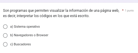 Son programas que permiten visualizar la información de una página web, * 1 punto
es decir, interpretar los códigos en los que está escrito.
a) Sistema operativo
b) Navegadores o Browser
c) Buscadores