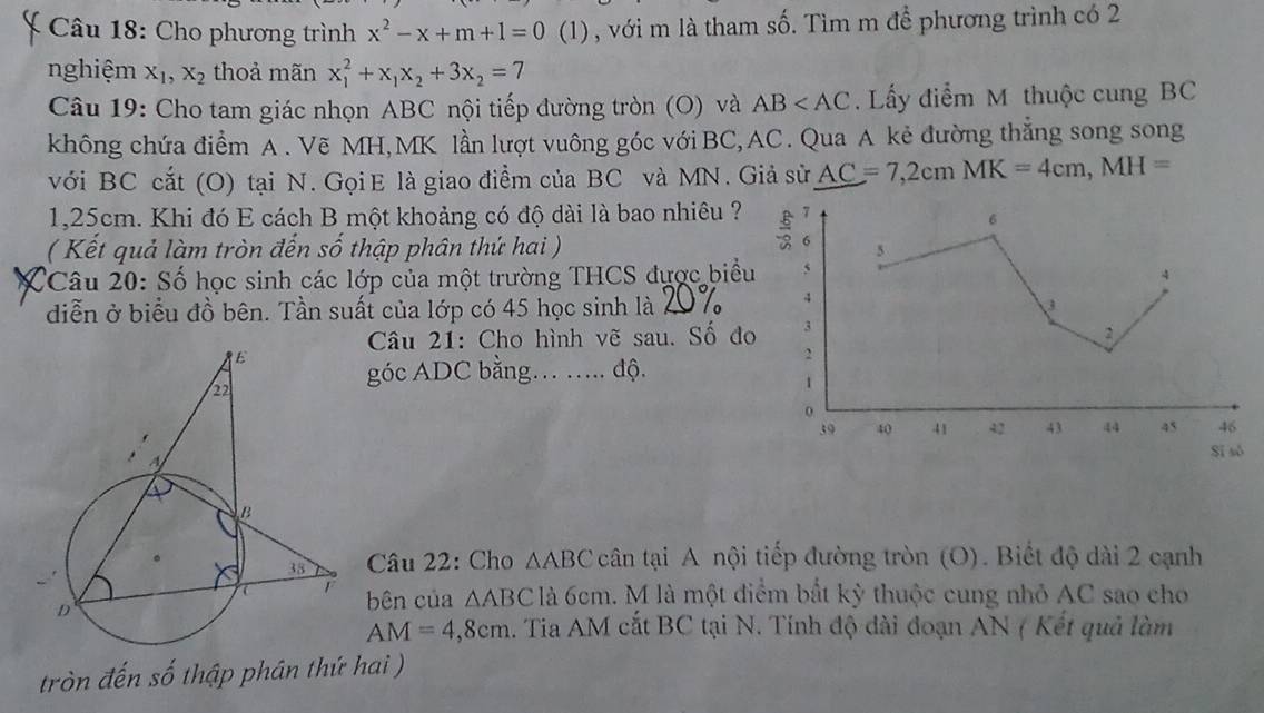 Cho phương trình x^2-x+m+1=0 (1) , với m là tham số. Tìm m đề phương trình có 2
nghiệm X_1, X_2 thoả mãn x_1^(2+x_1)x_2+3x_2=7
Câu 19: Cho tam giác nhọn ABC nội tiếp đường tròn (O) và AB . Lấy điểm M thuộc cung BC
không chứa điểm A. Vẽ MH, MK lần lượt vuông góc với BC, AC. Qua A kẻ đường thắng song song 
với BC cắt (O) tại N. GọiE là giao điểm của BC và MN. Giả sử AC=7,2cmMK=4cm, MH=
1,25cm. Khi đó E cách B một khoảng có độ dài là bao nhiêu ? 
6 
( Kết quả làm tròn đến số thập phân thứ hai ) 
5 
Câu 20: Số học sinh các lớp của một trường THCS được biểu 5
4 
4 
diễn ở biểu đồ bên. Tần suất của lớp có 45 học sinh là 4 3 
Câu 21: Cho hình vẽ sau. Số đo 3
2
2
góc ADC bằng… …. độ.
1
o
39 40 41 42 43 44 45 46
Sī sò 
Câu 22: Cho △ ABC cân tại A nội tiếp đường tròn (O). Biết độ dài 2 cạnh 
bên của △ ABC là 6cm. M là một điểm bất kỳ thuộc cung nhỏ AC sao cho
AM=4,8cm A. Tia AM cắt BC tại N. Tính độ dài đoạn AN ( Kết quả làm 
tròn đến số thập phân thứ hai )