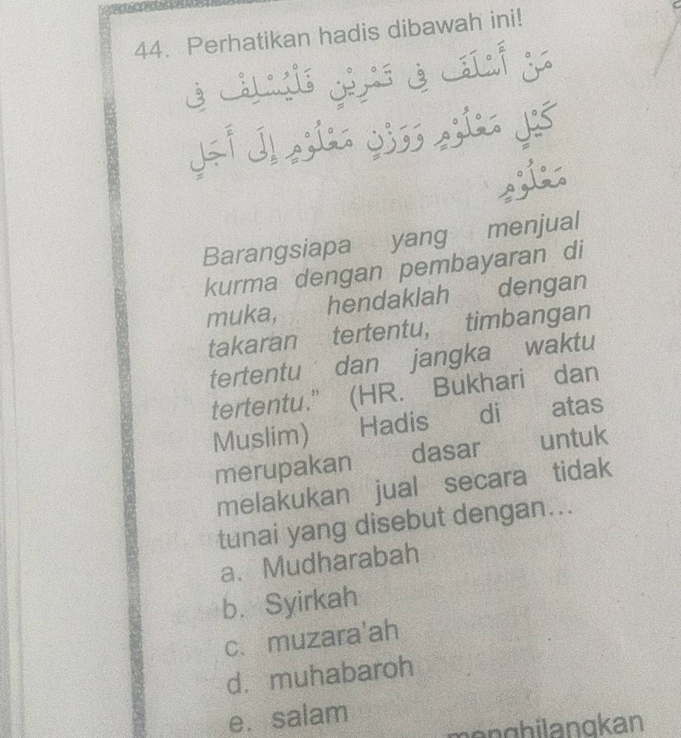 Perhatikan hadis dibawah ini!
C
é Ls gi é Lí j
Barangsiapa yang menjual
kurma dengan pembayaran di
muka, hendaklah dengan
takaran tertentu, timbangan
tertentu dan jangka waktu
tertentu.” (HR. Bukhari dan
Muslim) Hadis di atas
dasar untuk
merupakan
melakukan jual secara tidak
tunai yang disebut dengan...
a. Mudharabah
b. Syirkah
c. muzara'ah
d. muhabaroh
e. salam
mänghilangkan