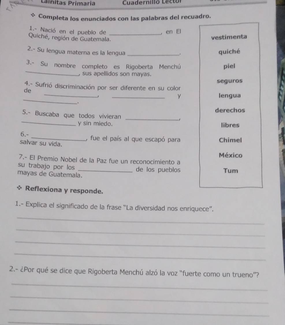 Línitas Primaria Cuadernilló Lector 
Completa los enunciados con las palabras del recuadro. 
1.- Nació en el pueblo de _, en El 
Quiché, región de Guatemala. 
vestimenta 
2.- Su lengua materna es la lengua _quiché 
. 
_ 
3.- Su nombre completo es Rigoberta Menchú piel 
, sus apellidos son mayas. 
seguros 
4.- Sufrió discriminación por ser diferente en su color 
de 
_ 
Y 
_-1 _lengua 
. 
derechos 
_ 
5.- Buscaba que todos vivieran_ 
y sin miedo. libres 
6.- _, fue el país al que escapó para Chimel 
salvar su vida. 
México 
7.- El Premio Nobel de la Paz fue un reconocimiento a 
su trabajo por los _de los pueblos Tum 
mayas de Guatemala. 
Reflexiona y responde. 
1.- Explica el significado de la frase “La diversidad nos enriquece”. 
_ 
_ 
_ 
_ 
2.- ¿Por qué se dice que Rigoberta Menchú alzó la voz “fuerte como un trueno”? 
_ 
_ 
_ 
_