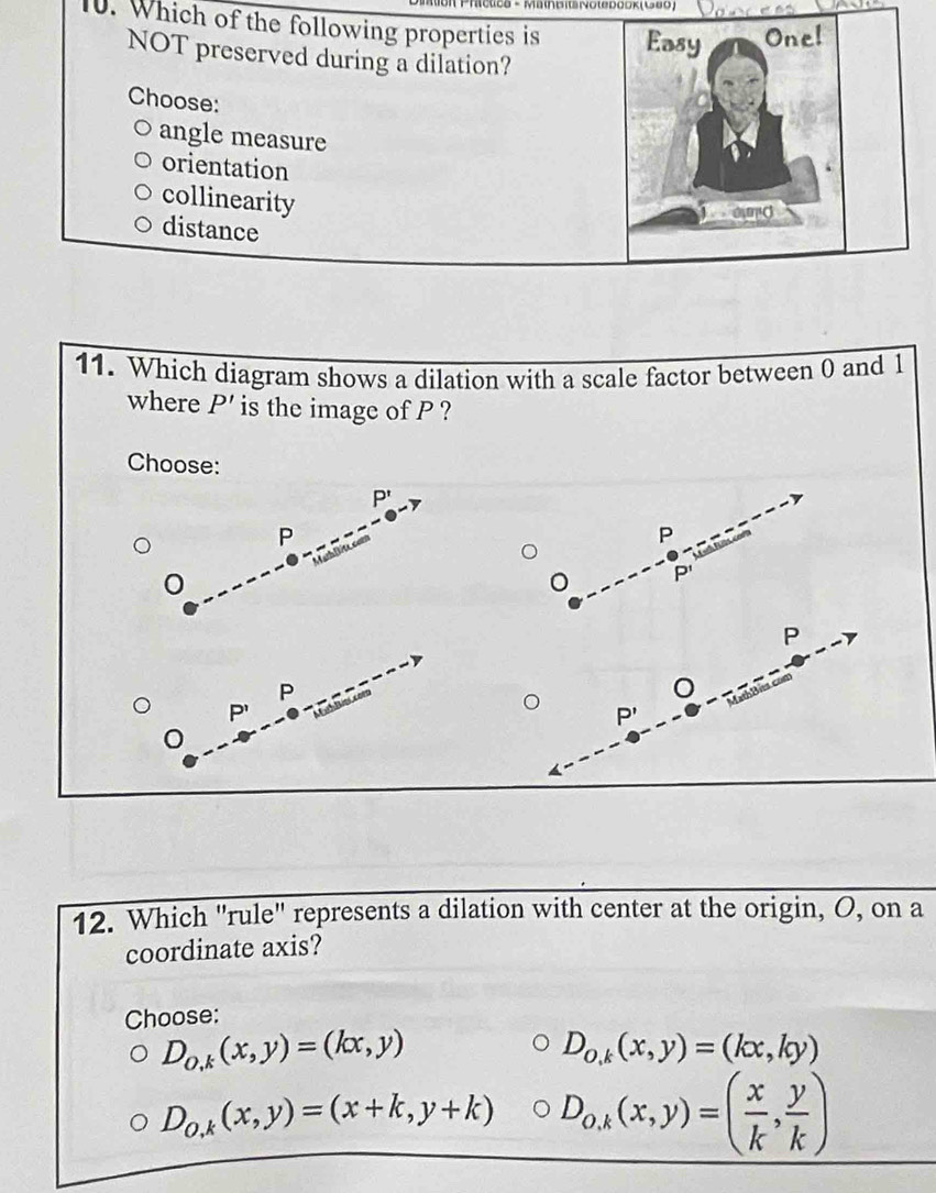 inBNoteDооK(い6O)
10. Which of the following properties is Easy Onel
NOT preserved during a dilation?
Choose:
angle measure
orientation
collinearity
A C
distance
11. Which diagram shows a dilation with a scale factor between 0 and 1
where P' is the image of P ?
Choose:
P'
P
P
P'
P
P
P'
p,
12. Which "rule" represents a dilation with center at the origin, O, on a
coordinate axis?
Choose:
D_o,k(x,y)=(kx,y)
D_o,k(x,y)=(kx,ky)
D_0,k(x,y)=(x+k,y+k) D_O,k(x,y)=( x/k , y/k )