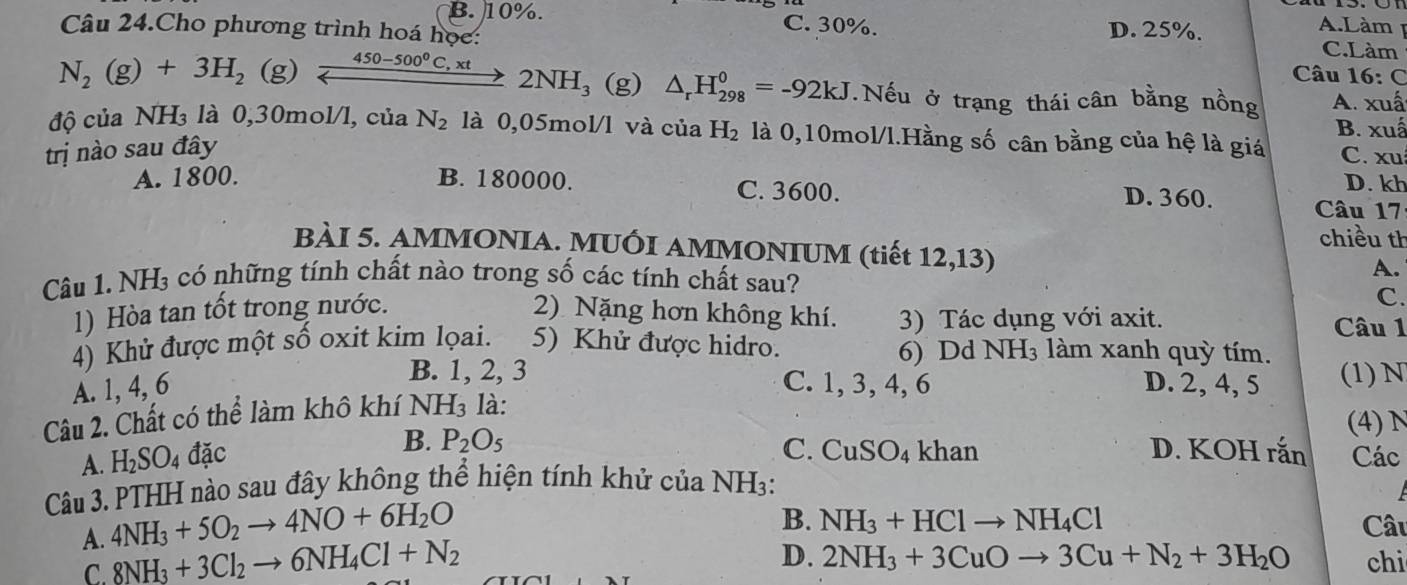 Làm 1
B. 10%. C. 30%. D. 25%. C.Làm
Câu 24.Cho phương trình hoá học:  Câu 16: C
N_2(g)+3H_2 (g) xrightarrow 450-500^0C,xt2NH_3 (g) △ _rH_(298)^0=-92kJ. Nếu ở trạng thái cân bằng nồng A. xuấ
B. xuấ
độ của NH₃ là 0,30mol/l, của N_2 là 0,05mol/l và của H_2 là 0,10mol/l.Hằng số cân bằng của hệ là giá C. xu
trị nào sau đây
D. kh
A. 1800. B. 180000. C. 3600. D. 360. Câu 17
chiều th
BÀI 5. AMMONIA. MUÔI AMMONIUM (tiết 12,13)
Câu 1. NH₃ có những tính chất nào trong số các tính chất sau?
A.
C.
1) Hòa tan tốt trong nước. 2) Nặng hơn không khí. 3) Tác dụng với axit.
Câu 1
4) Khử được một số oxit kim lọai. 5) Khử được hidro. 6) Dd NH₃ làm xanh quỳ tím.
B. 1, 2, 3
A. 1, 4, 6 C. 1, 3, 4, 6 D. 2, 4, 5 (1) N
Câu 2. Chất có thể làm khô khí NH I_3 3 là:
A. H_2SO_4 đặc B. P_2O_5
(4) N
C. CuSO_4 khan D. KOH rắn Các
Câu 3. PTHH nào sau đây không thể hiện tính khử của NH3:
A. 4NH_3+5O_2to 4NO+6H_2O
B. NH_3+HClto NH_4Cl Câu
C. 8NH_3+3Cl_2to 6NH_4Cl+N_2
D. 2NH_3+3CuOto 3Cu+N_2+3H_2O chi