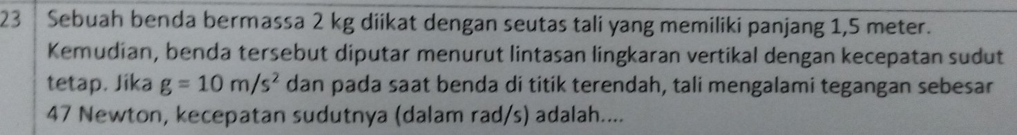 23 │ Sebuah benda bermassa 2 kg diikat dengan seutas tali yang memiliki panjang 1,5 meter. 
Kemudian, benda tersebut diputar menurut lintasan lingkaran vertikal dengan kecepatan sudut 
tetap. Jika g=10m/s^2 dan pada saat benda di titik terendah, tali mengalami tegangan sebesar
47 Newton, kecepatan sudutnya (dalam rad/s) adalah....